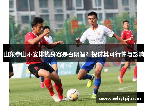 山东泰山不安排热身赛是否明智?探讨其可行性与影响 山东泰山不安排热身赛是否明智?探讨其可行性与影响